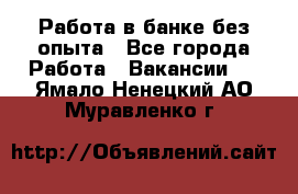 Работа в банке без опыта - Все города Работа » Вакансии   . Ямало-Ненецкий АО,Муравленко г.